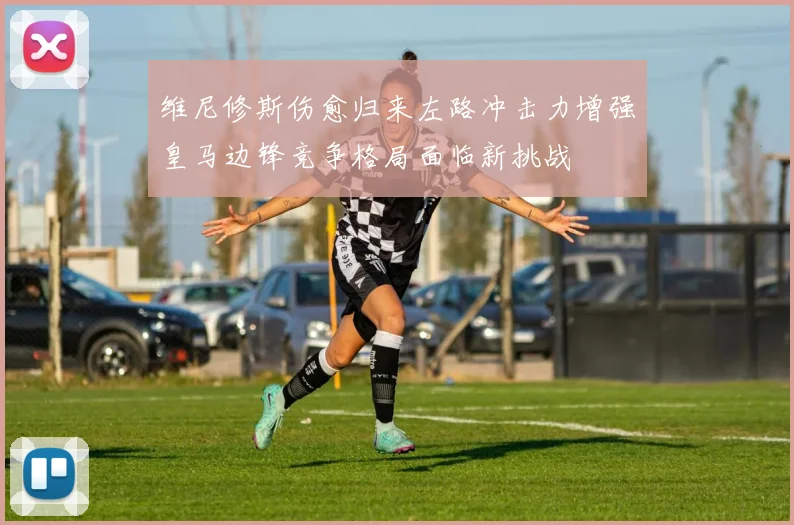 维尼修斯伤愈归来左路冲击力增强皇马边锋竞争格局面临新挑战
