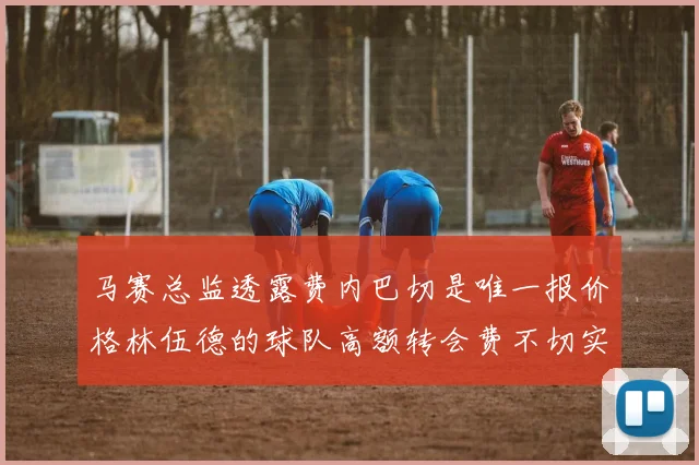 马赛总监透露费内巴切是唯一报价格林伍德的球队高额转会费不切实际
