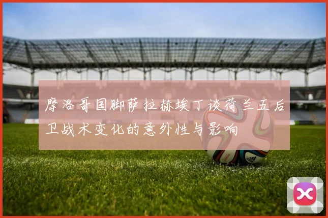 摩洛哥国脚萨拉赫埃丁谈荷兰五后卫战术变化的意外性与影响