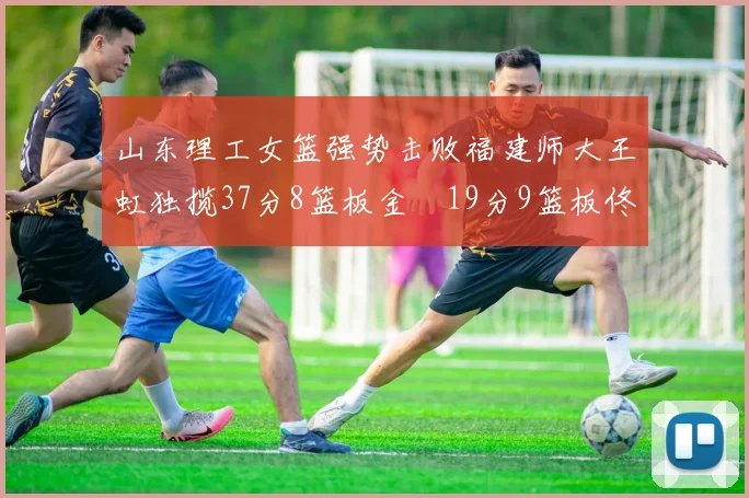 山东理工女篮强势击败福建师大王虹独揽37分8篮板金喆19分9篮板佟欣芷21分6篮板