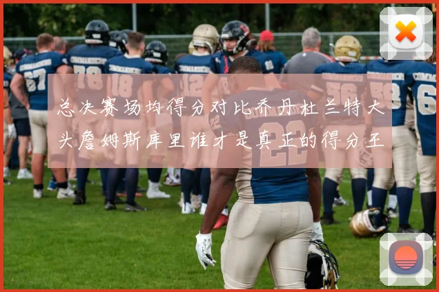 总决赛场均得分对比乔丹杜兰特大头詹姆斯库里谁才是真正的得分王