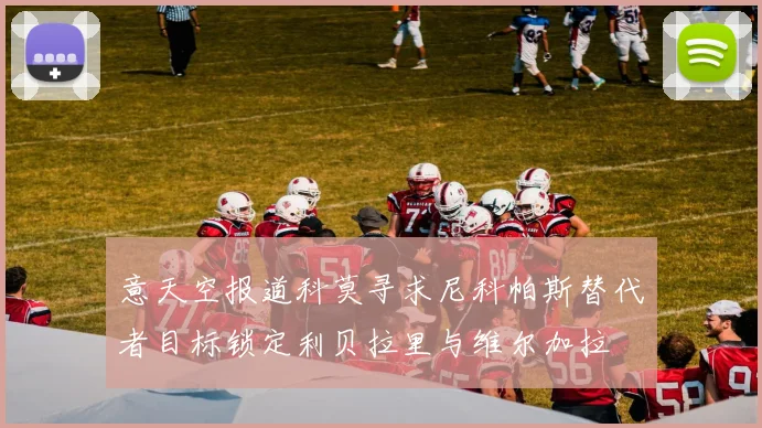 意天空报道科莫寻求尼科帕斯替代者目标锁定利贝拉里与维尔加拉