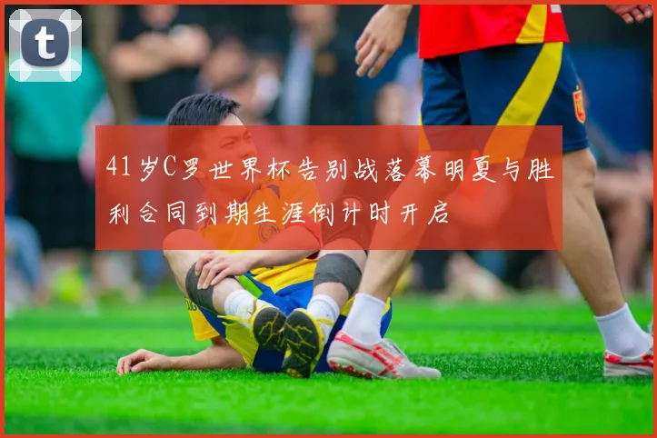 41岁C罗世界杯告别战落幕明夏与胜利合同到期生涯倒计时开启