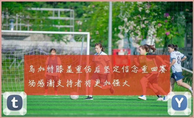 乌加特膝盖重伤后坚定信念重回赛场感谢支持者将更加强大