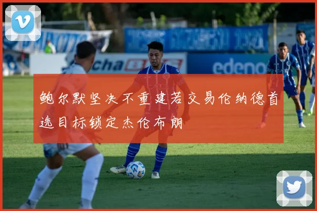 鲍尔默坚决不重建若交易伦纳德首选目标锁定杰伦布朗