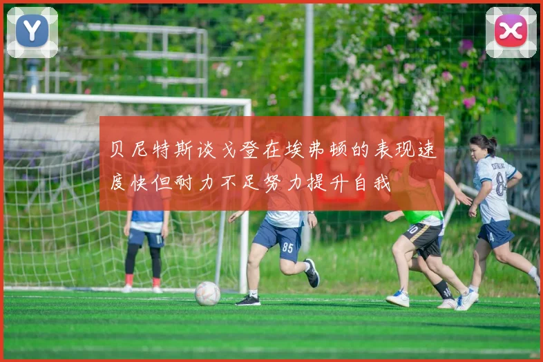 贝尼特斯谈戈登在埃弗顿的表现速度快但耐力不足努力提升自我