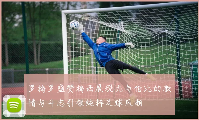 罗梅罗盛赞梅西展现无与伦比的激情与斗志引领纯粹足球风潮