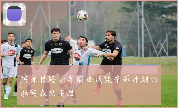 阿尔特塔七年前面试凭夺冠计划打动阿森纳高层
