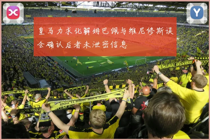 皇马力求化解姆巴佩与维尼修斯误会确认后者未泄密信息