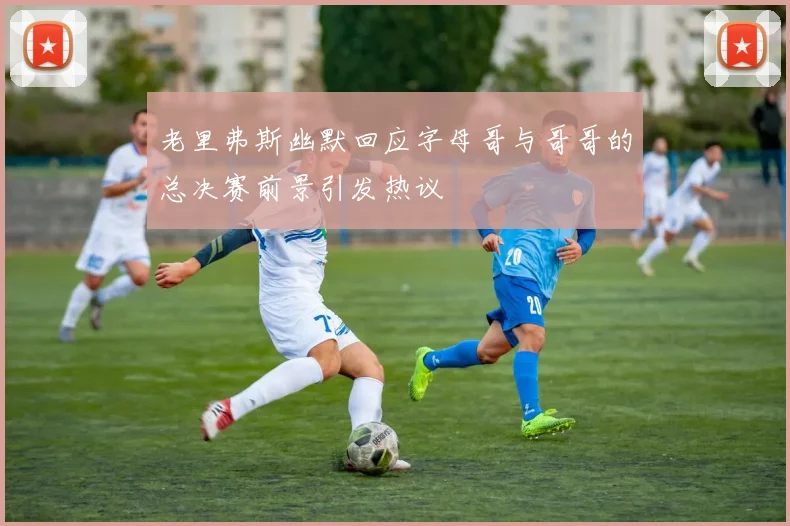 老里弗斯幽默回应字母哥与哥哥的总决赛前景引发热议