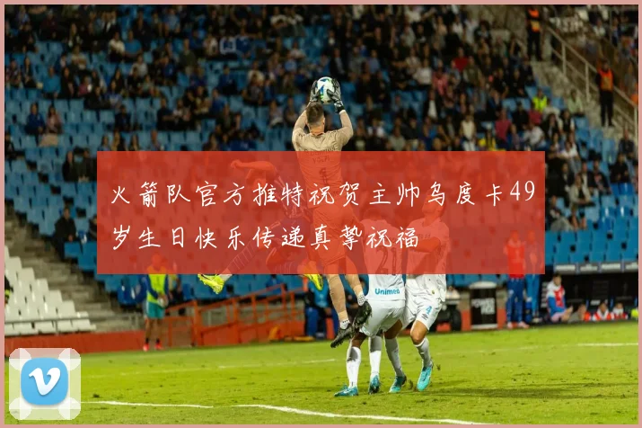 火箭队官方推特祝贺主帅乌度卡49岁生日快乐传递真挚祝福