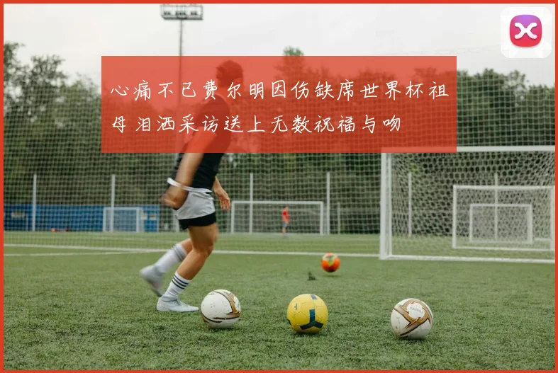 心痛不已费尔明因伤缺席世界杯祖母泪洒采访送上无数祝福与吻