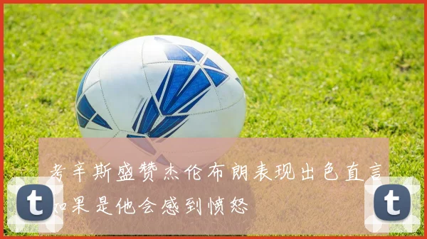 考辛斯盛赞杰伦布朗表现出色直言如果是他会感到愤怒