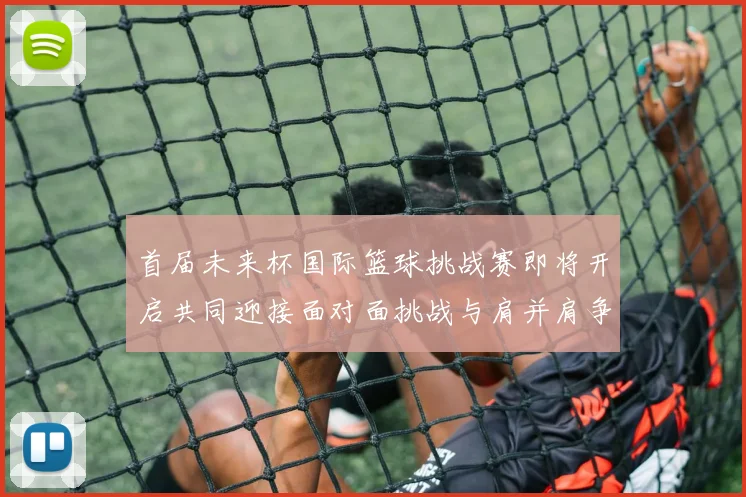 首届未来杯国际篮球挑战赛即将开启共同迎接面对面挑战与肩并肩争胜的激情时刻