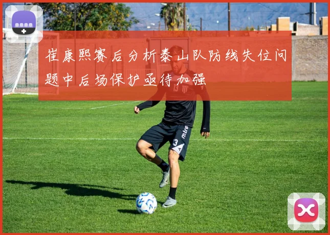 崔康熙赛后分析泰山队防线失位问题中后场保护亟待加强
