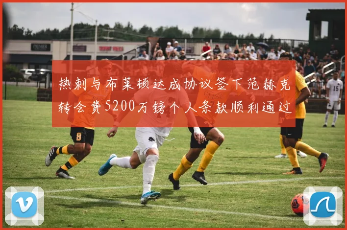 热刺与布莱顿达成协议签下范赫克转会费5200万镑个人条款顺利通过