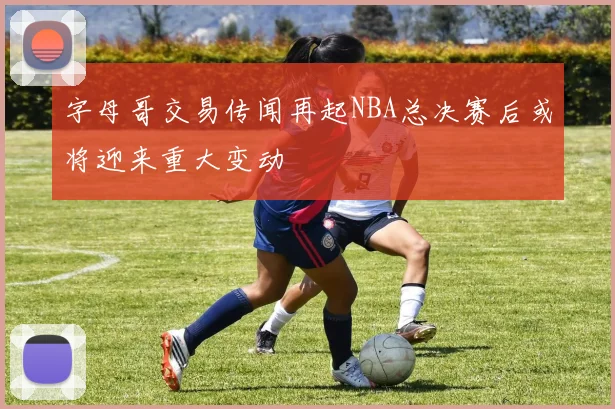 字母哥交易传闻再起NBA总决赛后或将迎来重大变动