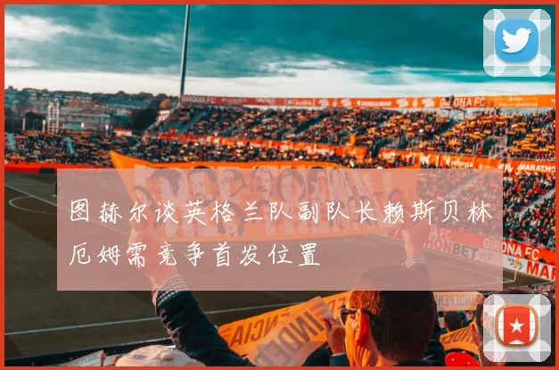 图赫尔谈英格兰队副队长赖斯贝林厄姆需竞争首发位置