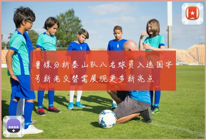 鲁媒分析泰山队八名球员入选国字号新老交替需展现更多新亮点