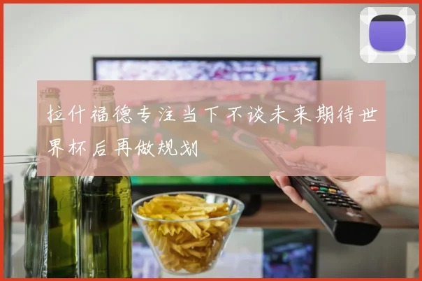 拉什福德专注当下不谈未来期待世界杯后再做规划