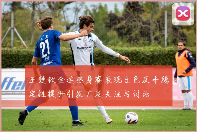 王楚钦全运热身赛表现出色反手稳定性提升引发广泛关注与讨论