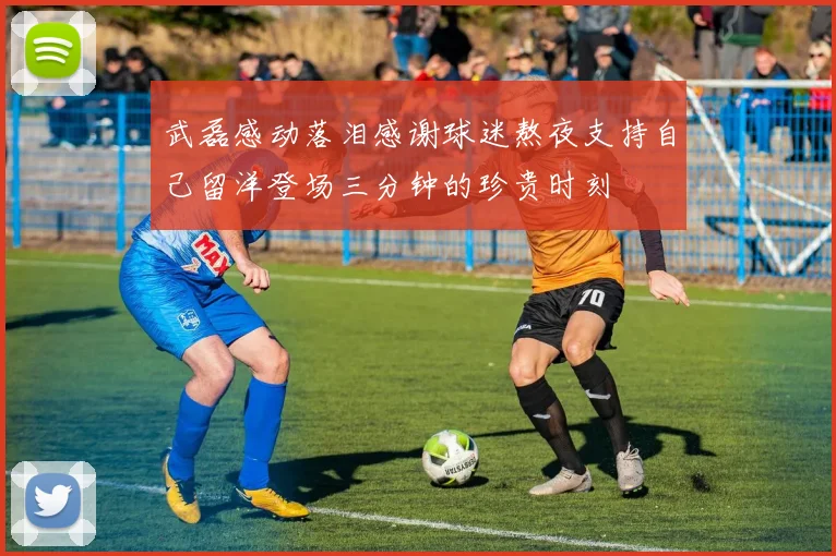 武磊感动落泪感谢球迷熬夜支持自己留洋登场三分钟的珍贵时刻