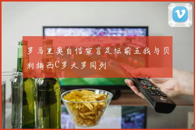罗马里奥自信宣言足坛前五我与贝利梅西C罗大罗同列