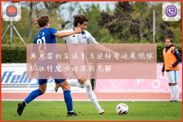 库库雷利亚谈皇马逆转奇迹展现球队独特魔力的深刻见解