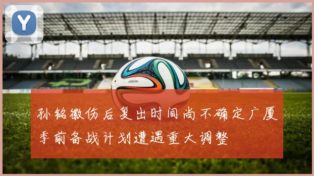 孙铭徽伤后复出时间尚不确定广厦季前备战计划遭遇重大调整