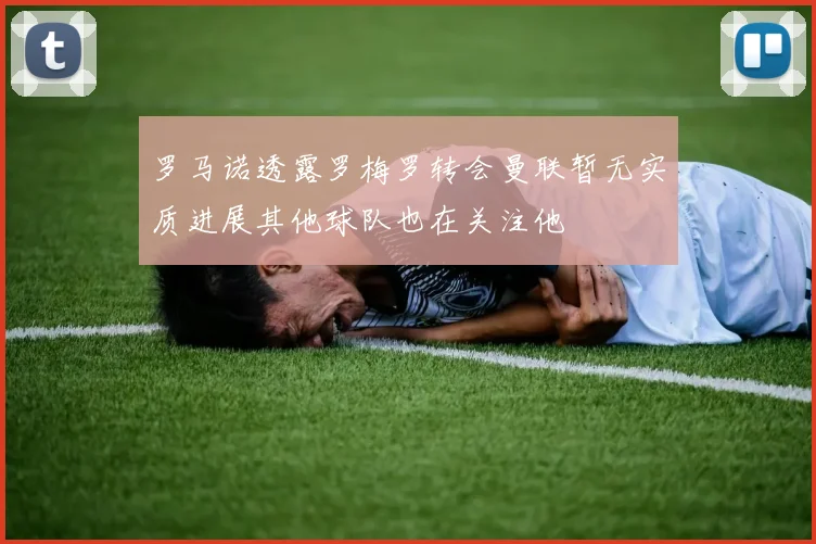 罗马诺透露罗梅罗转会曼联暂无实质进展其他球队也在关注他